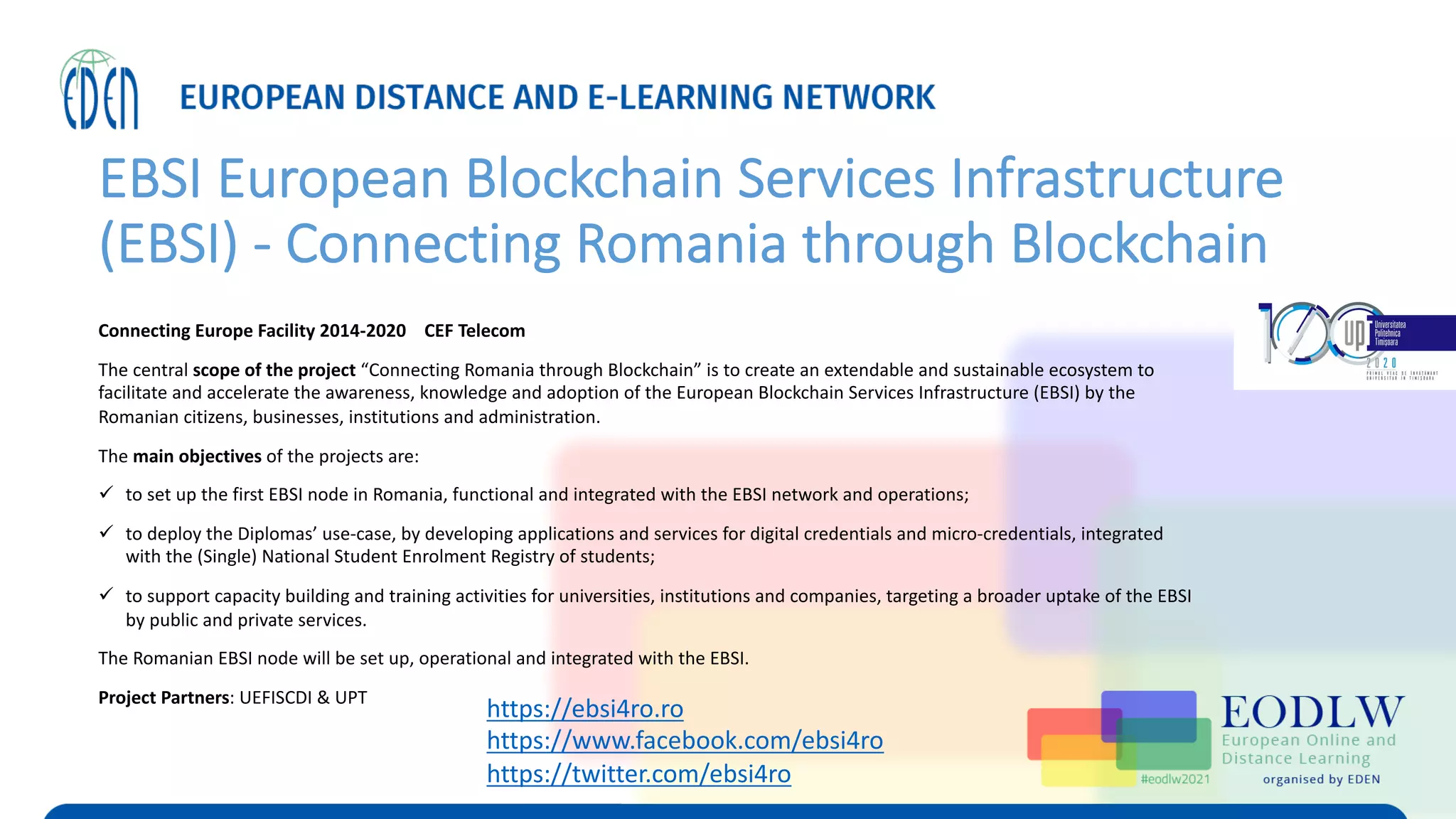 EBSI European Blockchain Services Infrastructure
(EBSI) - Connecting Romania through Blockchain
Connecting Europe Facility 2014-2020 CEF Telecom
The central scope of the project “Connecting Romania through Blockchain” is to create an extendable and sustainable ecosystem to
facilitate and accelerate the awareness, knowledge and adoption of the European Blockchain Services Infrastructure (EBSI) by the
Romanian citizens, businesses, institutions and administration.
The main objectives of the projects are:
ü to set up the first EBSI node in Romania, functional and integrated with the EBSI network and operations;
ü to deploy the Diplomas’ use-case, by developing applications and services for digital credentials and micro-credentials, integrated
with the (Single) National Student Enrolment Registry of students;
ü to support capacity building and training activities for universities, institutions and companies, targeting a broader uptake of the EBSI
by public and private services.
The Romanian EBSI node will be set up, operational and integrated with the EBSI.
Project Partners: UEFISCDI & UPT
https://ebsi4ro.ro
https://www.facebook.com/ebsi4ro
https://twitter.com/ebsi4ro
 