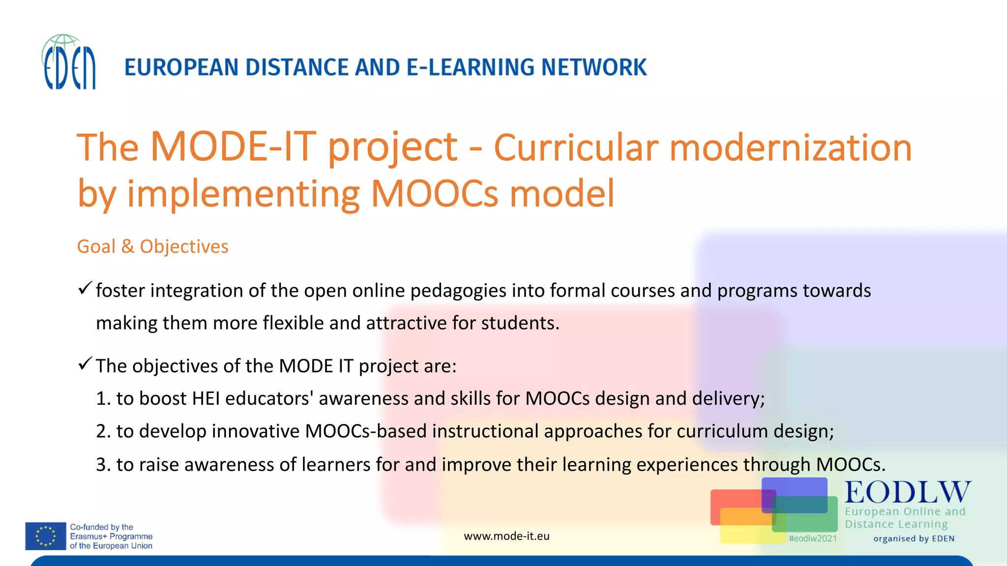 The MODE-IT project - Curricular modernization
by implementing MOOCs model
Goal & Objectives
üfoster integration of the open online pedagogies into formal courses and programs towards
making them more flexible and attractive for students.
üThe objectives of the MODE IT project are:
1. to boost HEI educators' awareness and skills for MOOCs design and delivery;
2. to develop innovative MOOCs-based instructional approaches for curriculum design;
3. to raise awareness of learners for and improve their learning experiences through MOOCs.
www.mode-it.eu
 