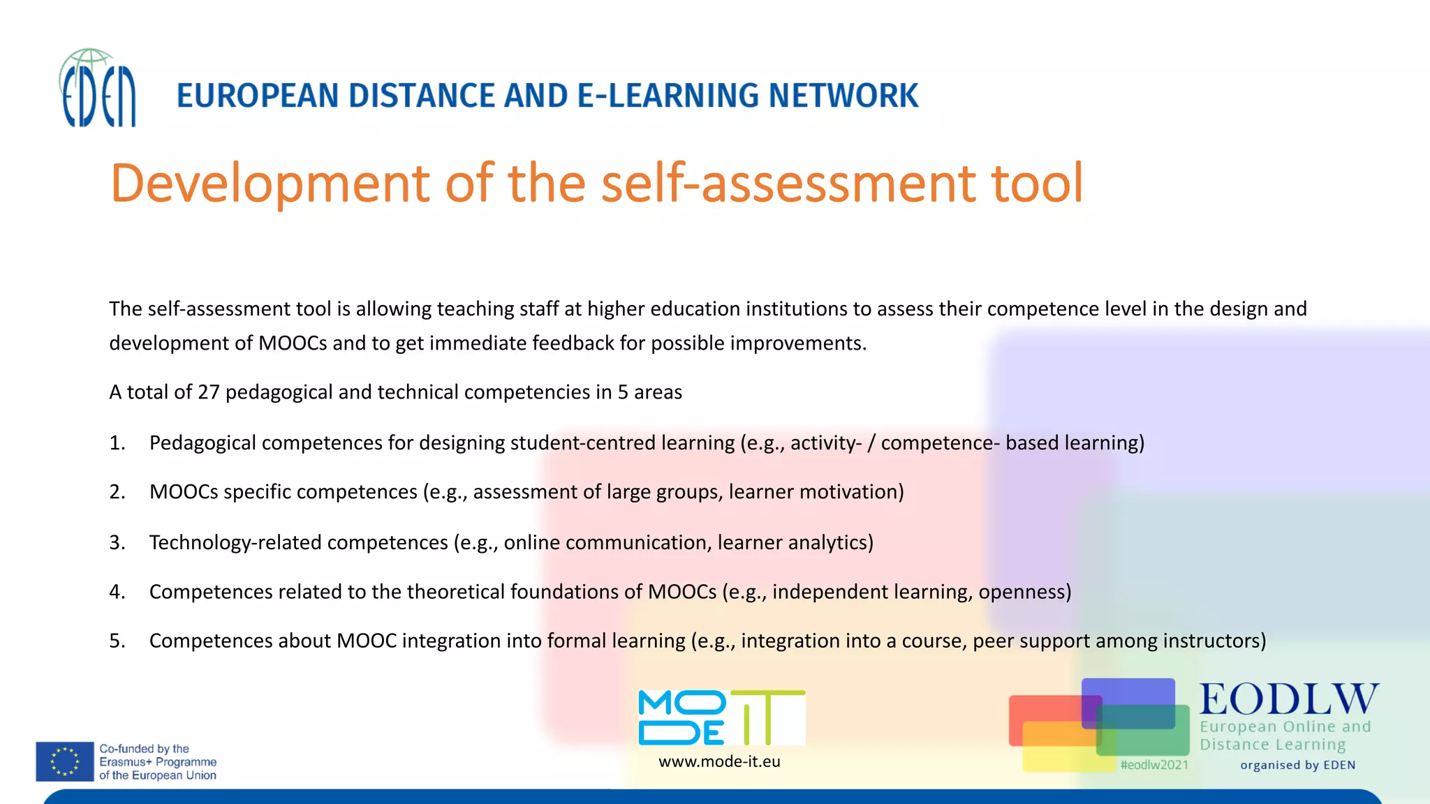 Development of the self-assessment tool
The self-assessment tool is allowing teaching staff at higher education institutions to assess their competence level in the design and
development of MOOCs and to get immediate feedback for possible improvements.
A total of 27 pedagogical and technical competencies in 5 areas
1. Pedagogical competences for designing student-centred learning (e.g., activity- / competence- based learning)
2. MOOCs specific competences (e.g., assessment of large groups, learner motivation)
3. Technology-related competences (e.g., online communication, learner analytics)
4. Competences related to the theoretical foundations of MOOCs (e.g., independent learning, openness)
5. Competences about MOOC integration into formal learning (e.g., integration into a course, peer support among instructors)
www.mode-it.eu
 