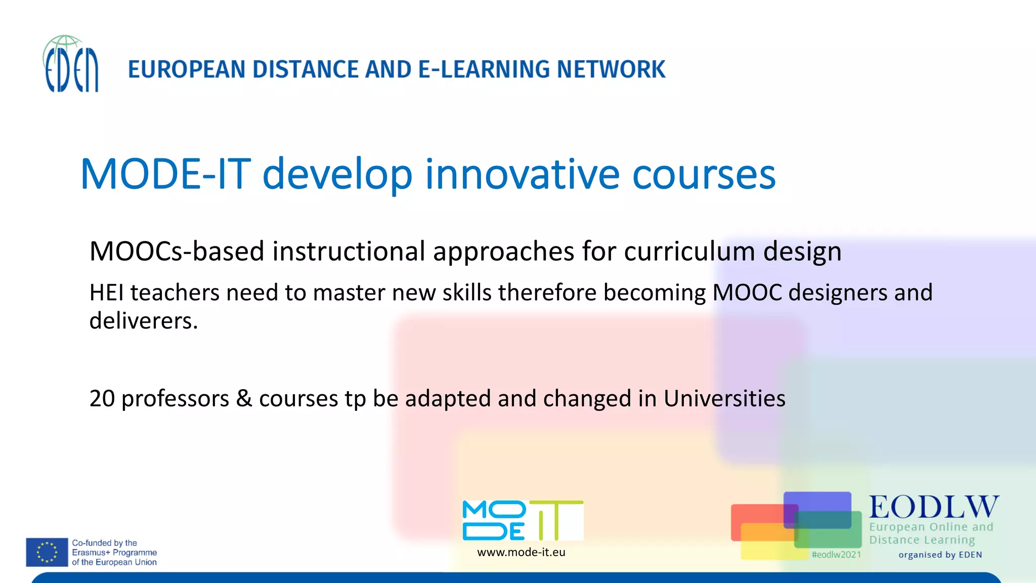 MODE-IT develop innovative courses
MOOCs-based instructional approaches for curriculum design
HEI teachers need to master new skills therefore becoming MOOC designers and
deliverers.
20 professors & courses tp be adapted and changed in Universities
www.mode-it.eu
 
