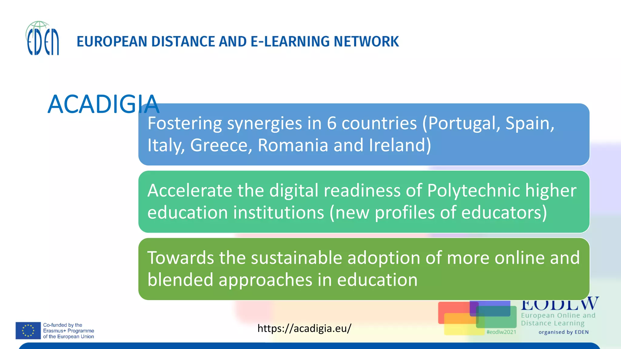 Fostering synergies in 6 countries (Portugal, Spain,
Italy, Greece, Romania and Ireland)
Accelerate the digital readiness of Polytechnic higher
education institutions (new profiles of educators)
Towards the sustainable adoption of more online and
blended approaches in education
ACADIGIA
https://acadigia.eu/
 