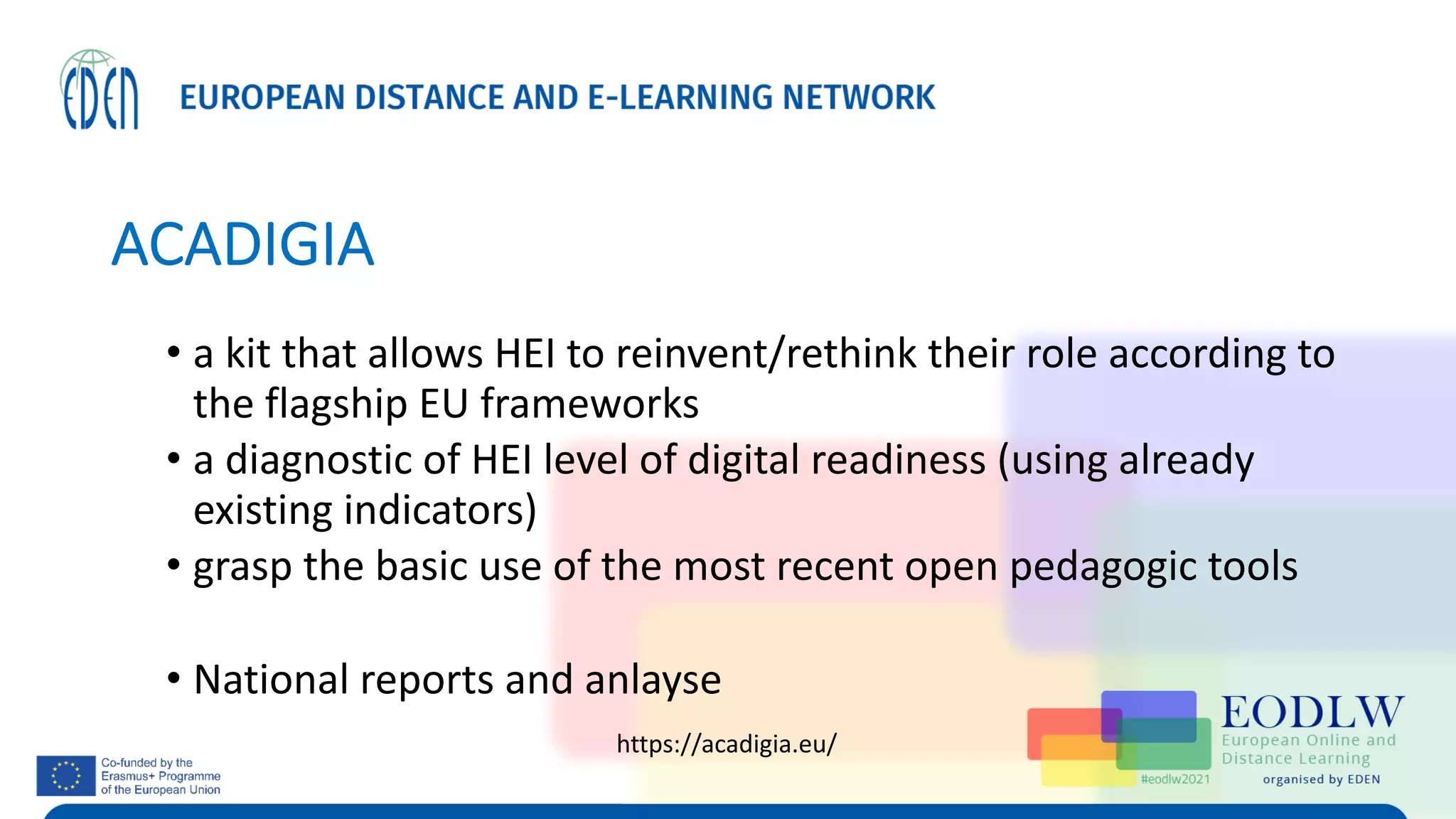 ACADIGIA
• a kit that allows HEI to reinvent/rethink their role according to
the flagship EU frameworks
• a diagnostic of HEI level of digital readiness (using already
existing indicators)
• grasp the basic use of the most recent open pedagogic tools
• National reports and anlayse
https://acadigia.eu/
 
