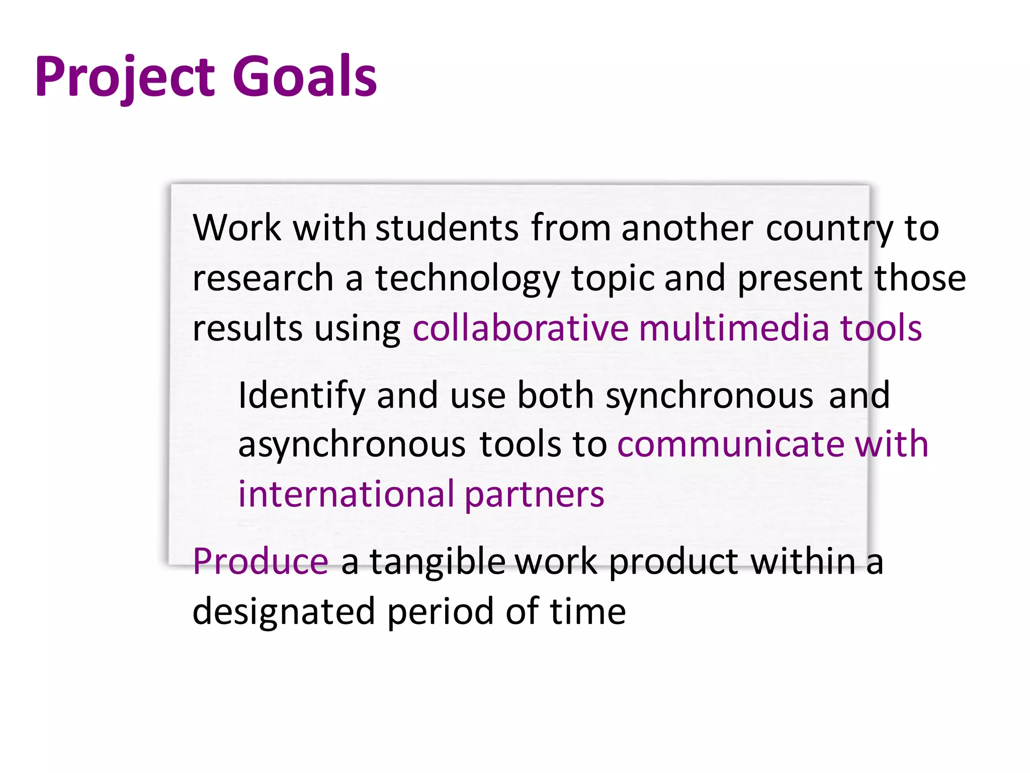Project	Goals
Work	with	students	from	another	country	to	
research	a	technology	topic	and	present	those	
results	using	collaborative	multimedia	tools
Identify	and	use	both	synchronous	and	
asynchronous	tools	to	communicate	with	
international	partners
Produce a	tangible	work	product	within	a	
designated	period	of	time
 