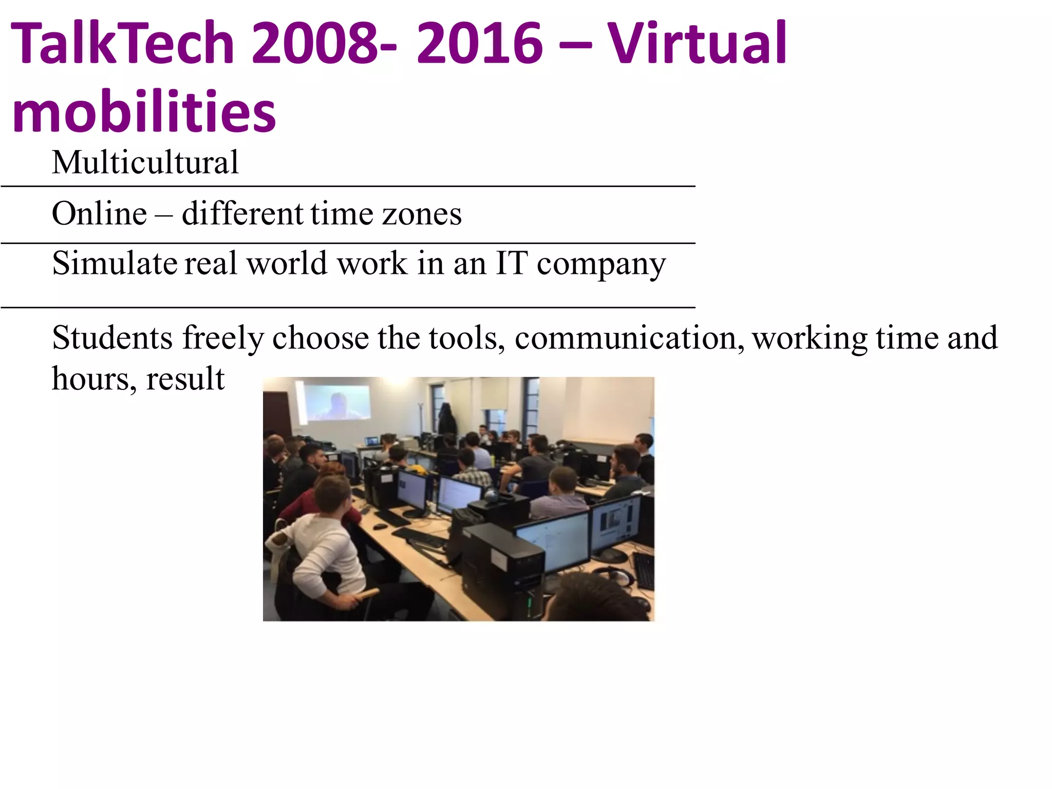 Multicultural
Online – different time zones
Simulate real world work in an IT company
Students freely choose the tools, communication, working time and
hours, result
TalkTech 2008- 2016	– Virtual	
mobilities
 