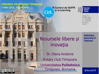 Resursele libere și
inovația
Dr.	Diana	Andone
Rotary	Club	Timișoara
Universitatea Politehnica	
Timișoara,	Romaniahttp://www.slideshare.net/diando70/ @diando70
FORUMUL VOCATIONAL	TIMISOARA
7	MAI 2016,	TIMISOARA
 