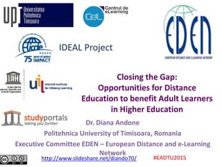 Closing the Gap:
Opportunities for Distance
Education to benefit Adult Learners
in Higher Education
Dr. Diana Andone
Politehnica University of Timisoara, Romania
Executive Committee EDEN – European Distance and e-Learning
Network
#EADTU2015http://www.slideshare.net/diando70/
IDEAL Project
 