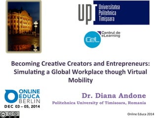 Becoming 
Crea-ve 
Creators 
and 
Entrepreneurs: 
Simula-ng 
a 
Global 
Workplace 
though 
Virtual 
Mobility 
Dr. Diana Andone 
Politehnica University of Timisoara, Romania 
Online 
Educa 
2014 
 