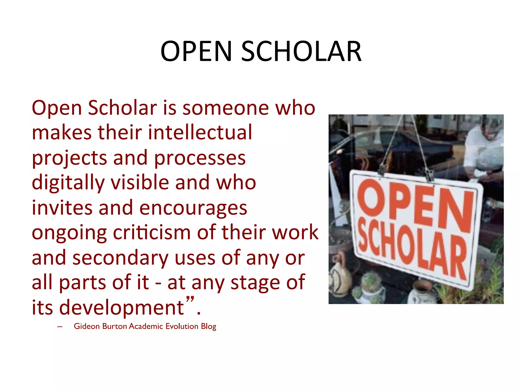 Open	
  Scholar	
  is	
  someone	
  who	
  
makes	
  their	
  intellectual	
  
projects	
  and	
  processes	
  
digitally	
  visible	
  and	
  who	
  
invites	
  and	
  encourages	
  
ongoing	
  cri*cism	
  of	
  their	
  work	
  
and	
  secondary	
  uses	
  of	
  any	
  or	
  
all	
  parts	
  of	
  it	
  -­‐	
  at	
  any	
  stage	
  of	
  
its	
  development”.	
  	
  	
  
–  Gideon Burton Academic Evolution Blog
OPEN	
  SCHOLAR	
  
 
