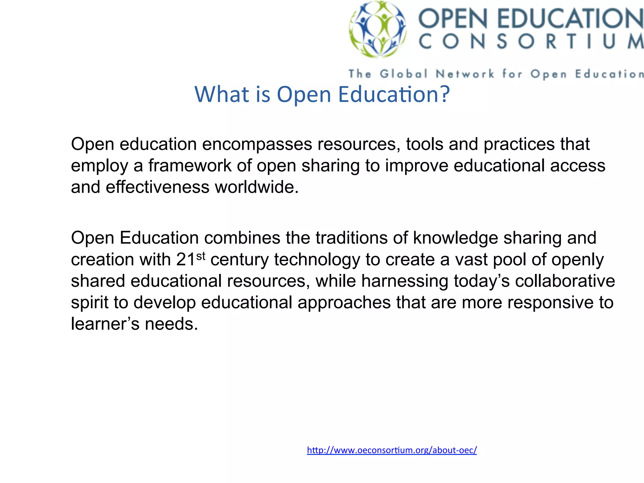 What	
  is	
  Open	
  Educa*on?	
  
Open education encompasses resources, tools and practices that
employ a framework of open sharing to improve educational access
and effectiveness worldwide.
Open Education combines the traditions of knowledge sharing and
creation with 21st century technology to create a vast pool of openly
shared educational resources, while harnessing today’s collaborative
spirit to develop educational approaches that are more responsive to
learner’s needs.
h/p://www.oeconsor*um.org/about-­‐oec/	
  	
  
 