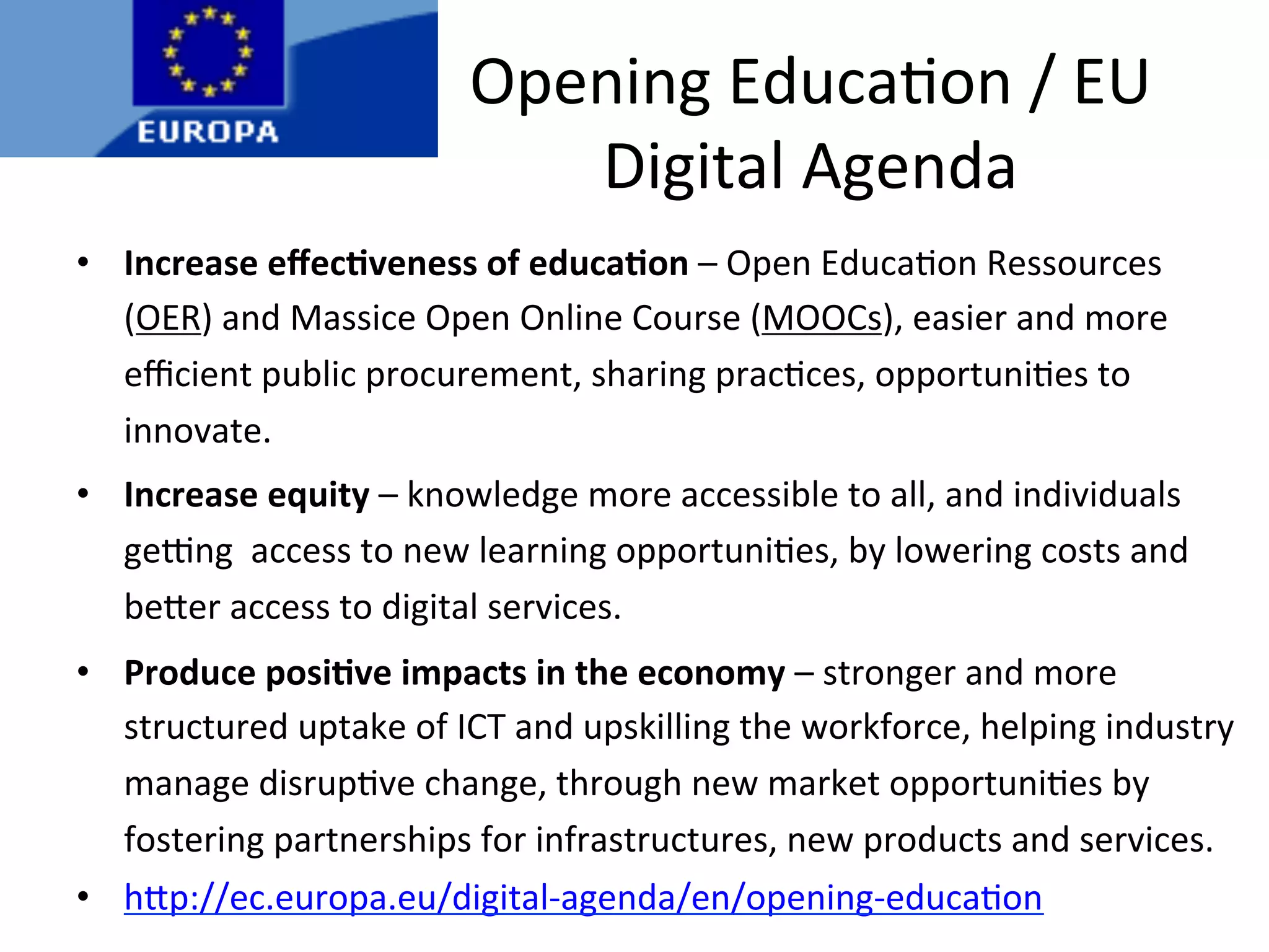 •  Increase	
  eﬀec.veness	
  of	
  educa.on	
  –	
  Open	
  Educa*on	
  Ressources	
  
(OER)	
  and	
  Massice	
  Open	
  Online	
  Course	
  (MOOCs),	
  easier	
  and	
  more	
  
eﬃcient	
  public	
  procurement,	
  sharing	
  prac*ces,	
  opportuni*es	
  to	
  
innovate.	
  
•  Increase	
  equity	
  –	
  knowledge	
  more	
  accessible	
  to	
  all,	
  and	
  individuals	
  
geang	
  	
  access	
  to	
  new	
  learning	
  opportuni*es,	
  by	
  lowering	
  costs	
  and	
  
be/er	
  access	
  to	
  digital	
  services.	
  
•  Produce	
  posi.ve	
  impacts	
  in	
  the	
  economy	
  –	
  stronger	
  and	
  more	
  
structured	
  uptake	
  of	
  ICT	
  and	
  upskilling	
  the	
  workforce,	
  helping	
  industry	
  
manage	
  disrup*ve	
  change,	
  through	
  new	
  market	
  opportuni*es	
  by	
  
fostering	
  partnerships	
  for	
  infrastructures,	
  new	
  products	
  and	
  services.	
  
•  h/p://ec.europa.eu/digital-­‐agenda/en/opening-­‐educa*on	
  
Opening	
  Educa*on	
  /	
  EU	
  
Digital	
  Agenda	
  
 