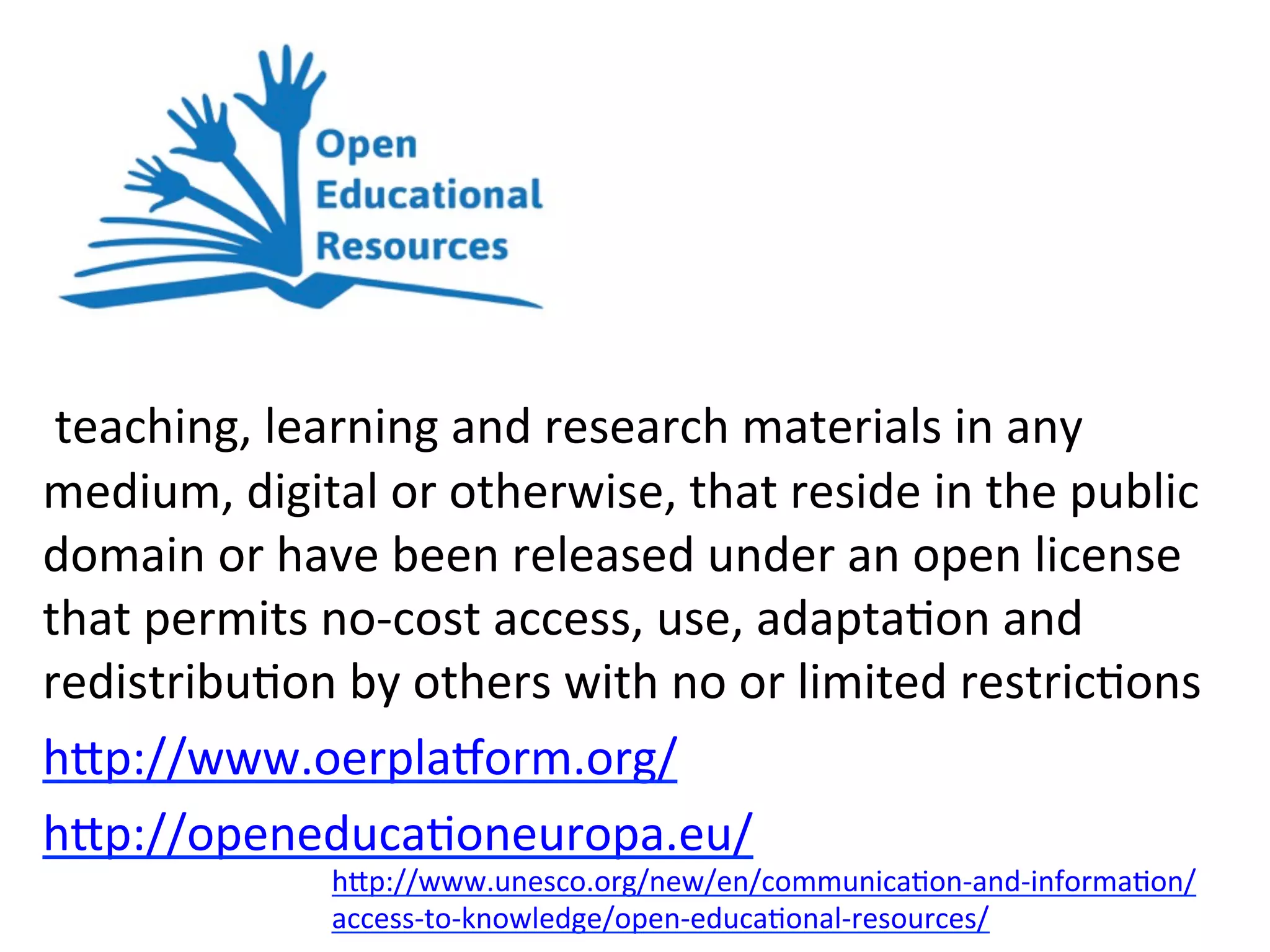 OER	
  
	
  teaching,	
  learning	
  and	
  research	
  materials	
  in	
  any	
  
medium,	
  digital	
  or	
  otherwise,	
  that	
  reside	
  in	
  the	
  public	
  
domain	
  or	
  have	
  been	
  released	
  under	
  an	
  open	
  license	
  
that	
  permits	
  no-­‐cost	
  access,	
  use,	
  adapta*on	
  and	
  
redistribu*on	
  by	
  others	
  with	
  no	
  or	
  limited	
  restric*ons	
  
h/p://www.oerplajorm.org/	
  
h/p://openeduca*oneuropa.eu/	
  	
  
h/p://www.unesco.org/new/en/communica*on-­‐and-­‐informa*on/
access-­‐to-­‐knowledge/open-­‐educa*onal-­‐resources/	
  
 