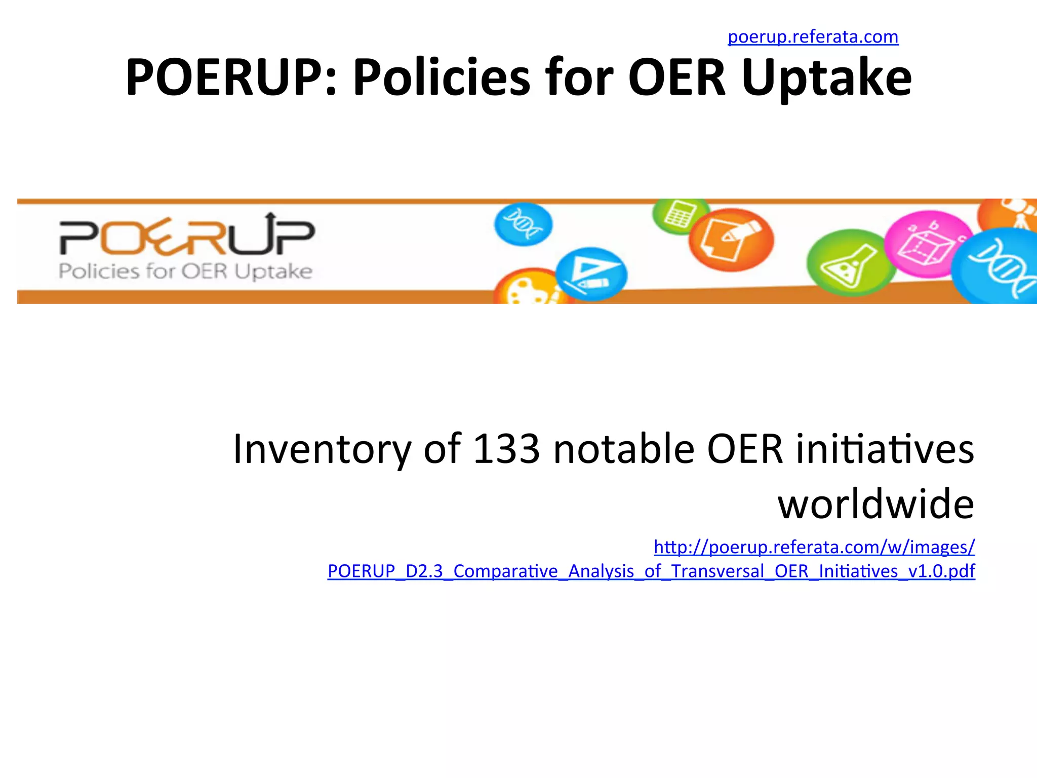 POERUP:	
  Policies	
  for	
  OER	
  Uptake	
  
	
  
Inventory	
  of	
  133	
  notable	
  OER	
  ini*a*ves	
  
worldwide	
  
h/p://poerup.referata.com/w/images/
POERUP_D2.3_Compara*ve_Analysis_of_Transversal_OER_Ini*a*ves_v1.0.pdf	
  	
  
poerup.referata.com	
  
 