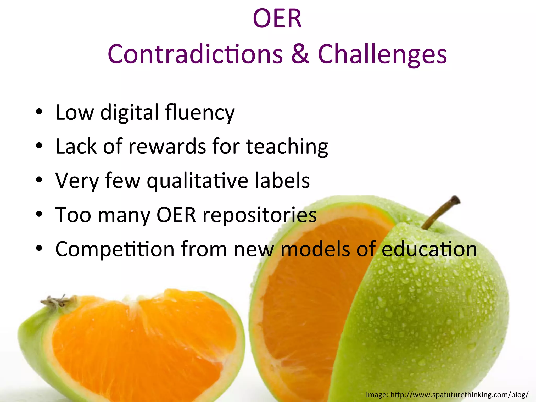 OER	
  
Contradic*ons	
  &	
  Challenges	
  	
  
	
  
•  Low	
  digital	
  ﬂuency	
  
•  Lack	
  of	
  rewards	
  for	
  teaching	
  
•  Very	
  few	
  qualita*ve	
  labels	
  
•  Too	
  many	
  OER	
  repositories	
  	
  
•  Compe**on	
  from	
  new	
  models	
  of	
  educa*on	
  
	
  
Image:	
  h/p://www.spafuturethinking.com/blog/	
  
 