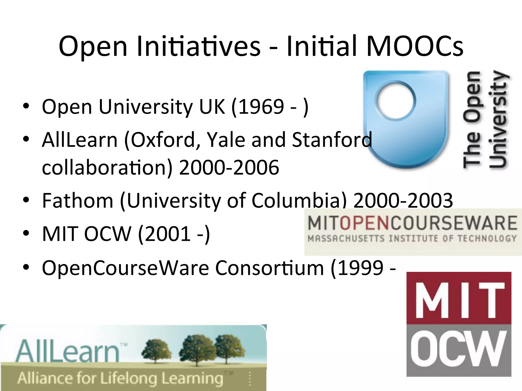Open	
  Ini*a*ves	
  -­‐	
  Ini*al	
  MOOCs	
  
•  Open	
  University	
  UK	
  (1969	
  -­‐	
  )	
  
•  AllLearn	
  (Oxford,	
  Yale	
  and	
  Stanford	
  
collabora*on)	
  2000-­‐2006	
  
•  Fathom	
  (University	
  of	
  Columbia)	
  2000-­‐2003	
  
•  MIT	
  OCW	
  (2001	
  -­‐)	
  
•  OpenCourseWare	
  Consor*um	
  (1999	
  -­‐	
  	
  
 