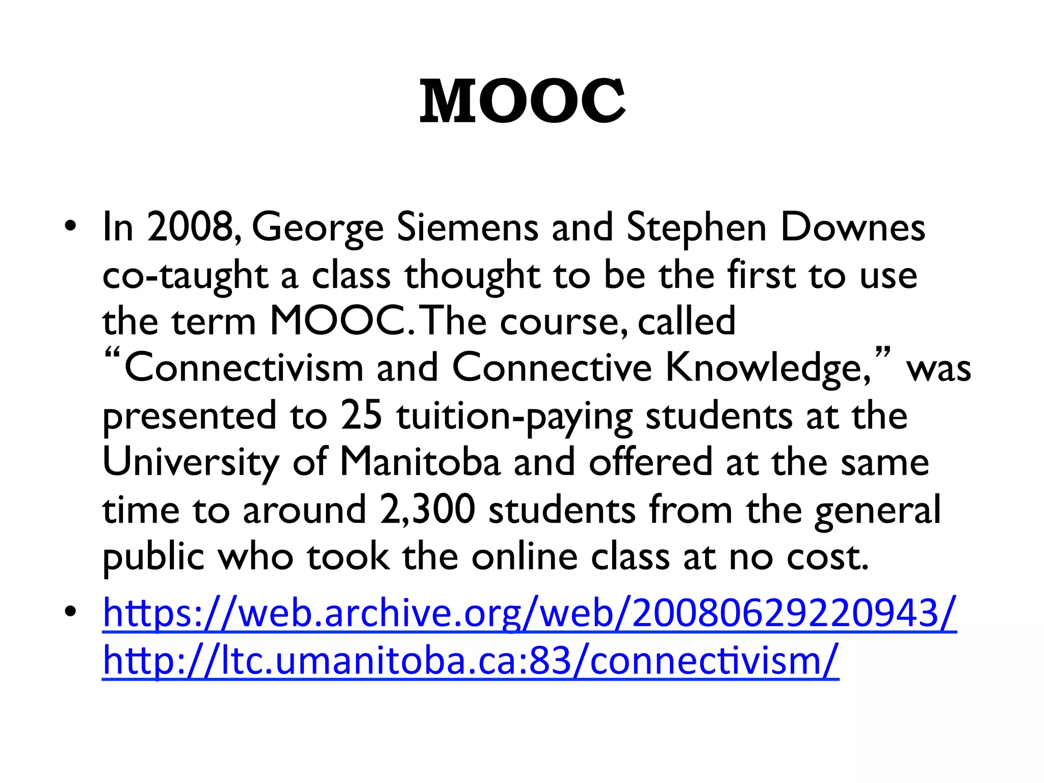 MOOC
•  In 2008, George Siemens and Stephen Downes
co-taught a class thought to be the first to use
the term MOOC.The course, called
“Connectivism and Connective Knowledge,” was
presented to 25 tuition-paying students at the
University of Manitoba and offered at the same
time to around 2,300 students from the general
public who took the online class at no cost.
•  h/ps://web.archive.org/web/20080629220943/
h/p://ltc.umanitoba.ca:83/connec*vism/	
  
 