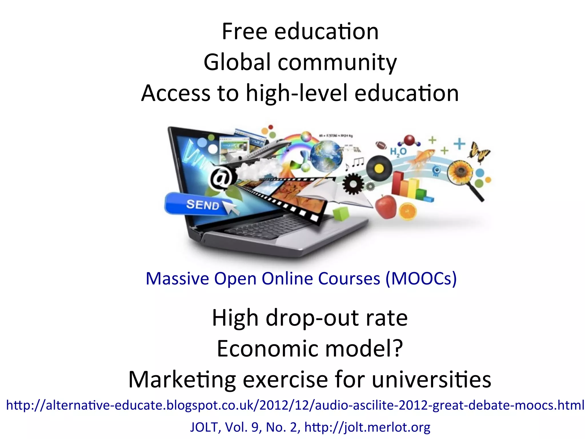 Massive	
  Open	
  Online	
  Courses	
  (MOOCs)	
  
Free	
  educa*on	
  
Global	
  community	
  
Access	
  to	
  high-­‐level	
  educa*on	
  
High	
  drop-­‐out	
  rate	
  
Economic	
  model?	
  
Marke*ng	
  exercise	
  for	
  universi*es	
  
h/p://alterna*ve-­‐educate.blogspot.co.uk/2012/12/audio-­‐ascilite-­‐2012-­‐great-­‐debate-­‐moocs.html	
  
JOLT,	
  Vol.	
  9,	
  No.	
  2,	
  h/p://jolt.merlot.org	
  
 