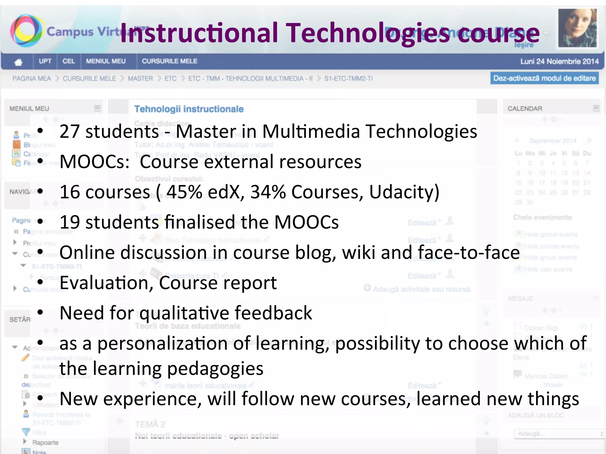 Instruc.onal	
  Technologies	
  course	
  	
  
•  27	
  students	
  -­‐	
  Master	
  in	
  Mul*media	
  Technologies	
  
•  MOOCs:	
  	
  Course	
  external	
  resources	
  	
  
•  16	
  courses	
  (	
  45%	
  edX,	
  34%	
  Courses,	
  Udacity)	
  	
  
•  19	
  students	
  ﬁnalised	
  the	
  MOOCs	
  
•  Online	
  discussion	
  in	
  course	
  blog,	
  wiki	
  and	
  face-­‐to-­‐face	
  	
  	
  
•  Evalua*on,	
  Course	
  report	
  
•  Need	
  for	
  qualita*ve	
  feedback	
  	
  
•  as	
  a	
  personaliza*on	
  of	
  learning,	
  possibility	
  to	
  choose	
  which	
  of	
  
the	
  learning	
  pedagogies	
  
•  New	
  experience,	
  will	
  follow	
  new	
  courses,	
  learned	
  new	
  things	
  	
  
 