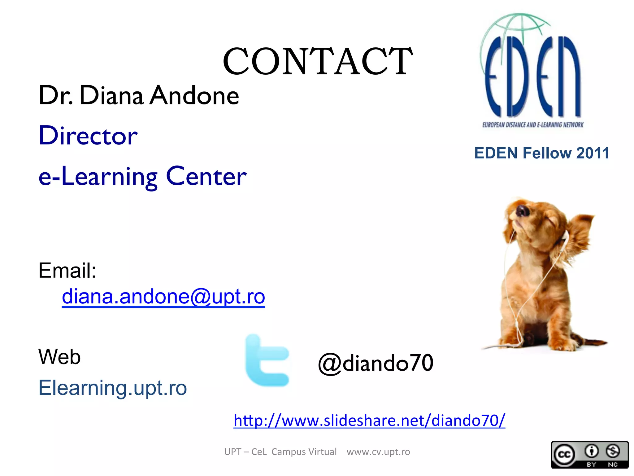 CONTACT
Dr. Diana Andone
Director
e-Learning Center
Email:
diana.andone@upt.ro
Web
Elearning.upt.ro
UPT	
  –	
  CeL	
  	
  Campus	
  Virtual	
  	
  	
  	
  www.cv.upt.ro	
  
@diando70
h/p://www.slideshare.net/diando70/	
  	
  
EDEN Fellow 2011
 