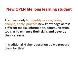 New	OPEN	life	long	learning	student	
Are	they	ready	to		idenPfy,	access,	learn,	
analyse,	apply,	pracPce	new	knowledge	across	
diﬀerent	media,	informaPon,	communicaPon,	
tools	as	to	enhance	their	skills	and	develop	
their	careers?	
	
In	tradiPonal	Higher	educaPon	do	we	prepare	
them	for	this?	
	
 