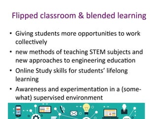 Flipped	classroom	&	blended	learning	
•  Giving	students	more	opportuniPes	to	work	
collecPvely		
•  new	methods	of	teaching	STEM	subjects	and	
new	approaches	to	engineering	educaPon		
•  Online	Study	skills	for	students’	lifelong	
learning	
•  Awareness	and	experimentaPon	in	a	(some-
what)	supervised	environment	
 