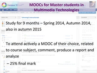 MOOCs	for	Master	students	in	
Mul+media	Technologies	
Study	for	9	months	–	Spring	2014,	Autumn	2014,	
also	in	autumn	2015	
	
To	a"end	acPvely	a	MOOC	of	their	choice,	related	
to	course	subject,	comment,	produce	a	report	and	
analyze	
	–	25%	ﬁnal	mark	
 
