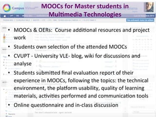 MOOCs	for	Master	students	in	
Mul+media	Technologies	
•  MOOCs	&	OERs:		Course	addiPonal	resources	and	project	
work		
•  Students	own	selecPon	of	the	a"ended	MOOCs	
•  CVUPT	-	University	VLE-	blog,	wiki	for	discussions	and	
analyse	
•  Students	submi"ed	ﬁnal	evaluaPon	report	of	their	
experience	in	MOOCs,	following	the	topics:	the	technical	
environment,	the	plamorm	usability,	quality	of	learning	
materials,	acPviPes	performed	and	communicaPon	tools	
•  Online	quesPonnaire	and	in-class	discussion	
 
