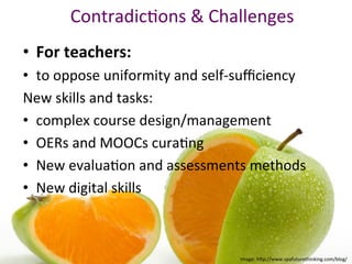 ContradicPons	&	Challenges		
	
•  For	teachers:	
•  to	oppose	uniformity	and	self-suﬃciency		
New	skills	and	tasks:	
•  complex	course	design/management	
•  OERs	and	MOOCs	curaPng	
•  New	evaluaPon	and	assessments	methods	
•  New	digital	skills	
Image:	h"p://www.spafuturethinking.com/blog/	
 