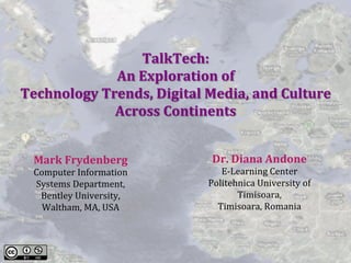 TalkTech:				
An	Exploration	of		
Technology	Trends,	Digital	Media,	and	Culture	
Across	Continents	
Dr.	Diana	Andone	
E-Learning	Center	
Politehnica	University	of	
Timisoara,		
Timisoara,	Romania	
Mark	Frydenberg	
Computer	Information	
Systems	Department,		
Bentley	University,	
Waltham,	MA,	USA	
 