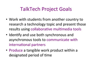 TalkTech	Project	Goals	
•  Work	with	students	from	another	country	to	
research	a	technology	topic	and	present	those	
results	using	collaboraPve	mulPmedia	tools	
•  IdenPfy	and	use	both	synchronous	and	
asynchronous	tools	to	communicate	with	
internaPonal	partners	
•  Produce	a	tangible	work	product	within	a	
designated	period	of	Pme	
	
 