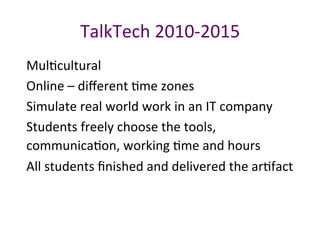 TalkTech	2010-2015		
MulPcultural	
Online	–	diﬀerent	Pme	zones	
Simulate	real	world	work	in	an	IT	company	
Students	freely	choose	the	tools,	
communicaPon,	working	Pme	and	hours	
All	students	ﬁnished	and	delivered	the	arPfact	
 