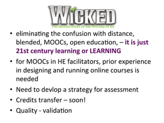 Wicked	
•  eliminaPng	the	confusion	with	distance,	
blended,	MOOCs,	open	educaPon,	–	it	is	just	
21st	century	learning	or	LEARNING	
•  for	MOOCs	in	HE	facilitators,	prior	experience	
in	designing	and	running	online	courses	is	
needed	
•  Need	to	devlop	a	strategy	for	assessment		
•  Credits	transfer	–	soon!		
•  Quality	-	validaPon	
 