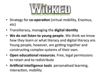 Wicked	
•  Strategy	for	co-opera+on	(virtual	mobility,	Erasmus,	
etc)	
•  Transliteracy,	managing	the	digital	iden+ty		
•  We	do	not	listen	to	young	people.	We	think	we	know	
how	they	learn	or	what	literacy	and	digital	literacy	are.	
Young	people,	however,	are	getng	together	and	
construcPng	complex	systems	of	their	own.		
•  Open	educa+onal	resources.	Free,	legal	permissions	
to	retain	and	to	redistribute		
•  Ar+ﬁcial	intelligence	tools		personalised	learning,	
interacPon,	mobility		
 