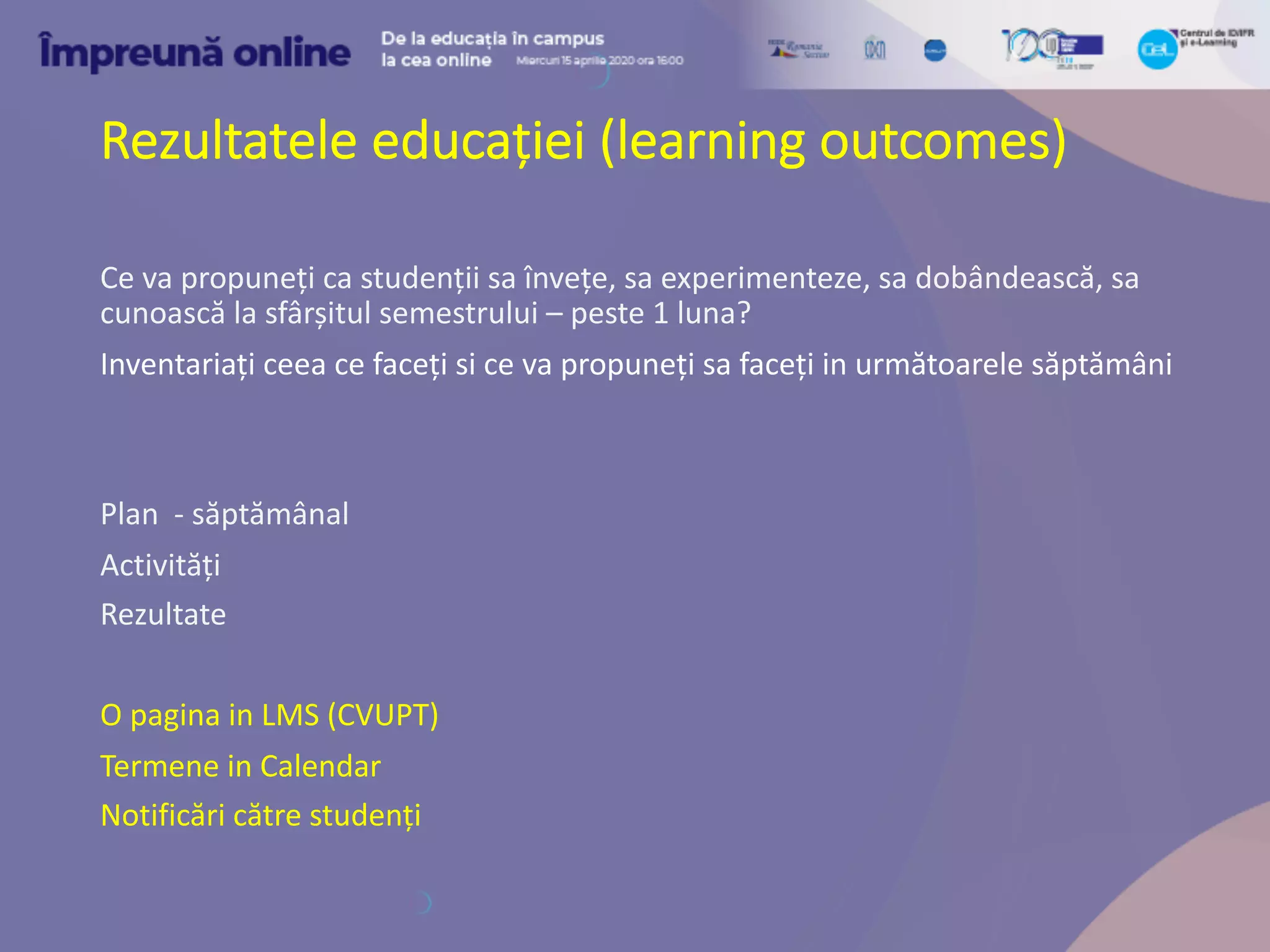 Rezultatele educației (learning outcomes)
Ce va propuneți ca studenții sa învețe, sa experimenteze, sa dobândească, sa
cunoască la sfârșitul semestrului – peste 1 luna?
Inventariați ceea ce faceți si ce va propuneți sa faceți in următoarele săptămâni
Plan - săptămânal
Activități
Rezultate
O pagina in LMS (CVUPT)
Termene in Calendar
Notificări către studenți
 