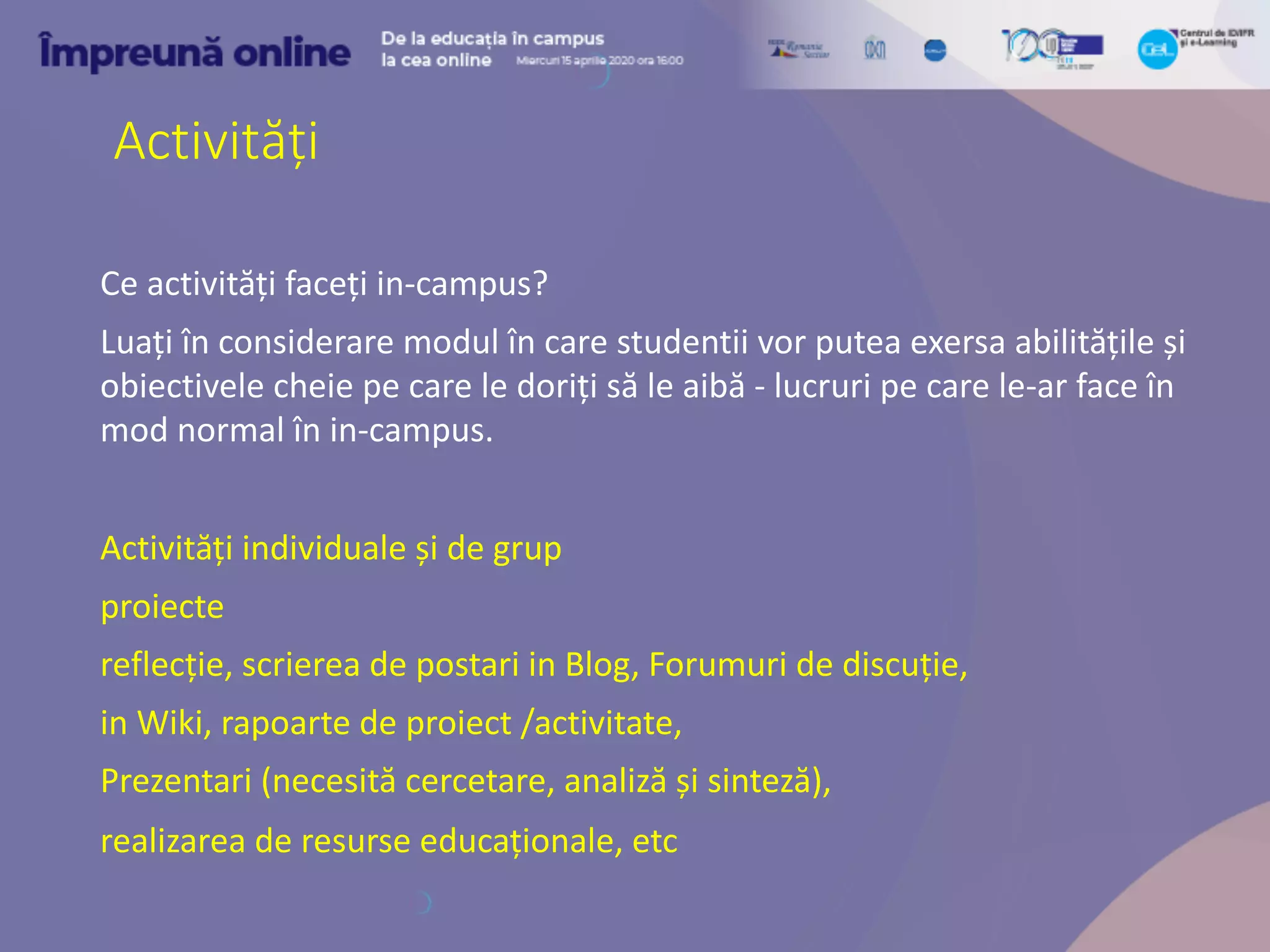 Activități
Ce activități faceți in-campus?
Luați în considerare modul în care studentii vor putea exersa abilitățile și
obiectivele cheie pe care le doriți să le aibă - lucruri pe care le-ar face în
mod normal în in-campus.
Activități individuale și de grup
proiecte
reflecție, scrierea de postari in Blog, Forumuri de discuție,
in Wiki, rapoarte de proiect /activitate,
Prezentari (necesită cercetare, analiză și sinteză),
realizarea de resurse educaționale, etc
 
