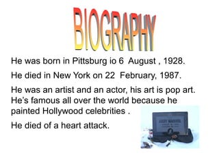 He was born in Pittsburg io 6 August , 1928.
He died in New York on 22 February, 1987.
He was an artist and an actor, his art is pop art.
He’s famous all over the world because he
painted Hollywood celebrities .
He died of a heart attack.