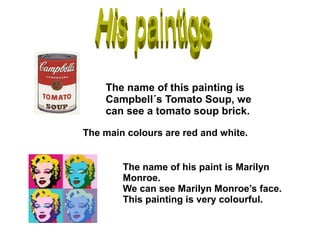 The name of this painting is
Campbell´s Tomato Soup, we
can see a tomato soup brick.
The main colours are red and white.
The name of his paint is Marilyn
Monroe.
We can see Marilyn Monroe’s face.
This painting is very colourful.