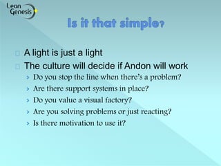 A light is just a light 
The culture will decide if Andon will work 
› Do you stop the line when there’s a problem? 
› Are there support systems in place? 
› Do you value a visual factory? 
› Are you solving problems or just reacting? 
› Is there motivation to use it? 
 