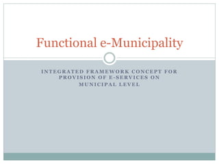 Functional e-Municipality

INTEGRATED FRAMEWORK CONCEPT FOR
    PROVISION OF E-SERVICES ON
         MUNICIPAL LEVEL
 