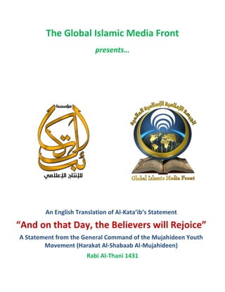 The Global Islamic Media Front
                          presents…




        An English Translation of Al-Kata’ib’s Statement

“And on that Day, the Believers will Rejoice”
A Statement from the General Command of the Mujahideen Youth
        Movement (Harakat Al-Shabaab Al-Mujahideen)
                       Rabi Al-Thani 1431
 