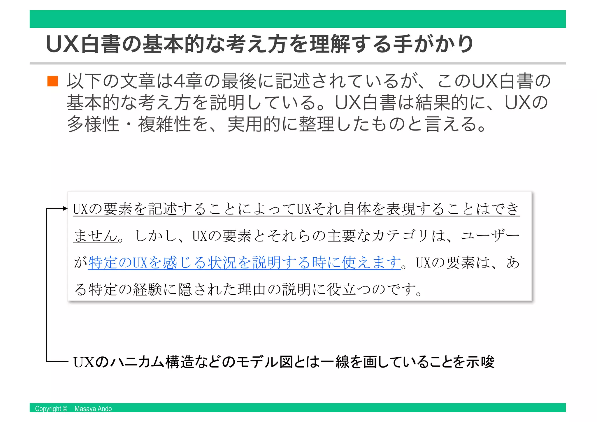 Copyright © Masaya Ando
UX白書の基本的な考え方を理解する手がかり
以下の文章は4章の最後に記述されているが、このUX白書の
基本的な考え方を説明している。UX白書は結果的に、UXの
多様性・複雑性を、実用的に整理したものと言える。
UX
 