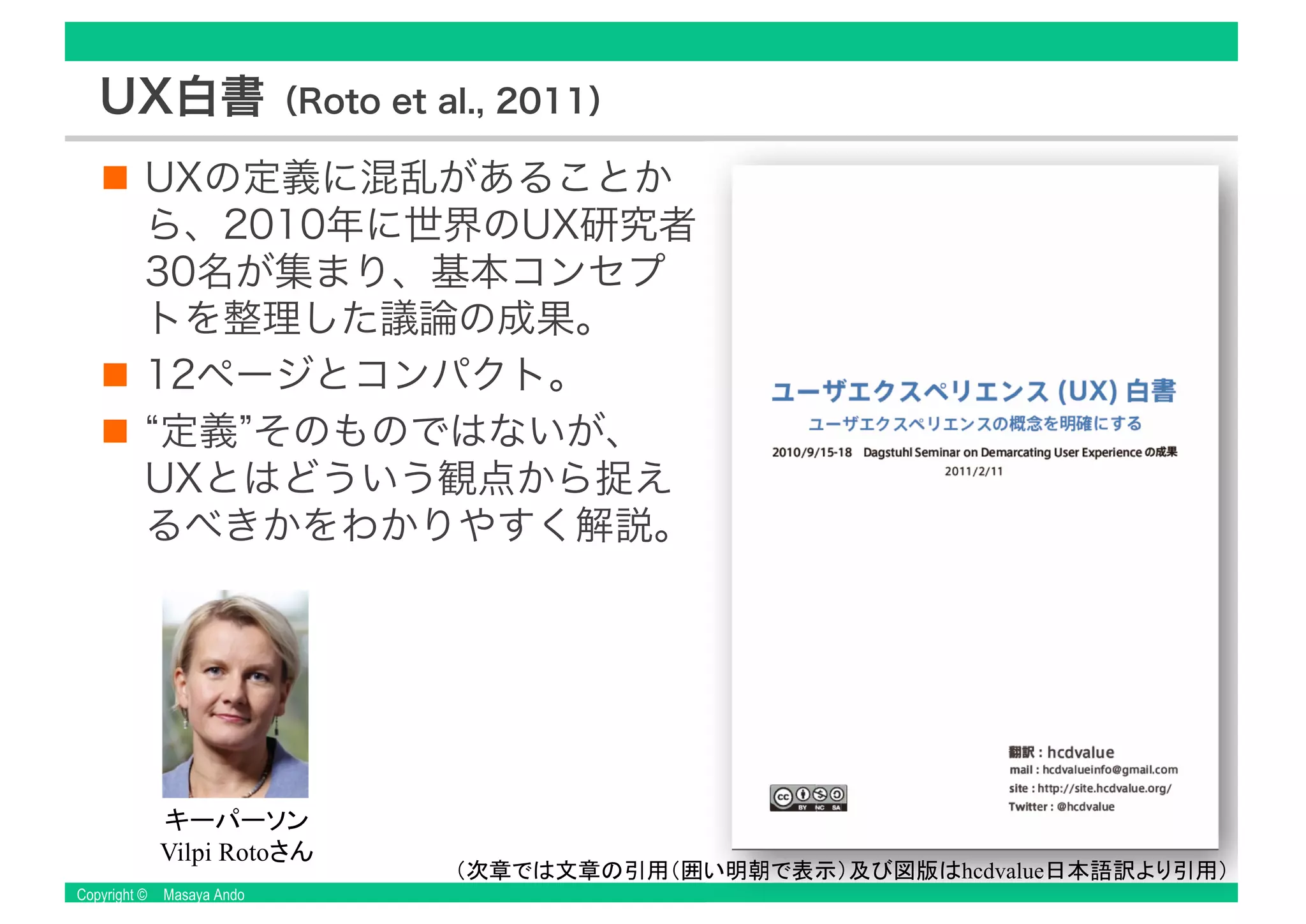 Copyright © Masaya Ando
UX白書（Roto et al., 2011）
UXの定義に混乱があることか
ら、2010年に世界のUX研究者
30名が集まり、基本コンセプ
トを整理した議論の成果。
12ページとコンパクト。
“定義”そのものではないが、
UXとはどういう観点から捉え
るべきかをわかりやすく解説。
Vilpi Roto
hcdvalue
 