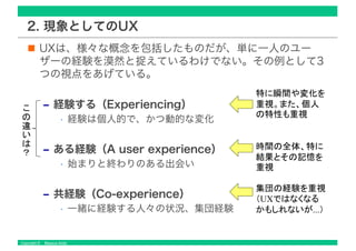 Copyright © Masaya Ando
2. 現象としてのUX
UXは、様々な概念を包括したものだが、単に一人のユー
ザーの経験を漠然と捉えているわけでない。その例として3
つの視点をあげている。
‒ 経験する（Experiencing）
• 経験は個人的で、かつ動的な変化
‒ ある経験（A user experience）
• 始まりと終わりのある出会い
‒ 共経験（Co-experience）
• 一緒に経験する人々の状況、集団経験
UX
...
 