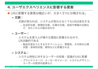 Copyright © Masaya Ando
4. ユーザエクスペリエンスに影響する要素
UXに影響する要素は幅広いが、大きく3つに分類される。
‒ 文脈：
• 文脈が変われば、システムが変わらなくてもUXは変化する
‒ 社会的文脈、物理的文脈、仕事の文脈、技術や情報の文脈な
ど、またこれらの組み合わせ
‒ ユーザー：
• システムを使う人が様々な要因に影響されるので、
UXは動的である
‒ 製品を使おうとするモチベーション、雰囲気、その時の心理
状態・身体的状態、期待などに影響される
‒ システム：
• システム特性に対するユーザーの知覚・認識がUXに影響
‒ ブランドイメージ、メーカーのイメージ、システムデザイン、
ユーザーの使用の結果など
 