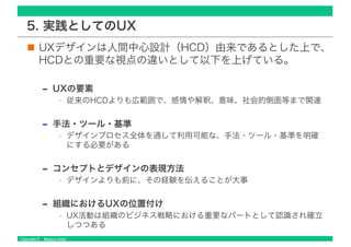 Copyright © Masaya Ando
5. 実践としてのUX
UXデザインは人間中心設計（HCD）由来であるとした上で、
HCDとの重要な視点の違いとして以下を上げている。
‒ UXの要素
• 従来のHCDよりも広範囲で、感情や解釈、意味、社会的側面等まで関連
‒ 手法・ツール・基準
• デザインプロセス全体を通して利用可能な、手法・ツール・基準を明確
にする必要がある
‒ コンセプトとデザインの表現方法
• デザインよりも前に、その経験を伝えることが大事
‒ 組織におけるUXの位置付け
• UX活動は組織のビジネス戦略における重要なパートとして認識され確立
しつつある
 