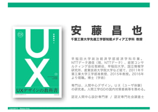 Copyright © Masaya Ando
安 藤 昌 也
千葉工業大学先進工学部知能メディア工学科 教授
早 稲 田 大 学 政 治 経 済 学 部 経 済 学 科 卒 業 。
NTTデータ通信（現、NTTデータ）、経営コンサ
ルティング会社取締役、早稲田大学、国立情報学
研究所、産業技術大学院大学など経て、2011年千
葉工業大学工学部准教授、2015年教授。2016年
より現職。博士（学術） .
専門は、人間中心デザイン。ＵＸ（ユーザ体験）
の研究者。人間工学ISOの国内対策委員等を務める。
認定人間中心設計専門家 / 認定専門社会調査士
 