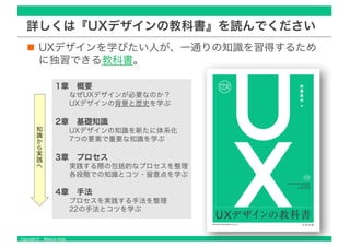Copyright © Masaya Ando
詳しくは『UXデザインの教科書』を読んでください
UXデザインを学びたい人が、一通りの知識を習得するため
に独習できる教科書。
1章 概要
なぜUXデザインが必要なのか？
UXデザインの背景と歴史を学ぶ
2章 基礎知識
UXデザインの知識を新たに体系化
7つの要素で重要な知識を学ぶ
3章 プロセス
実践する際の包括的なプロセスを整理
各段階での知識とコツ・留意点を学ぶ
4章 手法
プロセスを実践する手法を整理
22の手法とコツを学ぶ
知
識
か
ら
実
践
へ
 