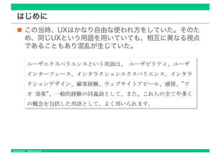 Copyright © Masaya Ando
はじめに
この当時、UXはかなり自由な使われ方をしていた。そのた
め、同じUXという用語を用いていても、相互に異なる視点
であることもあり混乱が生じていた。
 