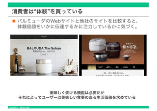 Copyright © Masaya Ando
消費者は“体験”を買っている
バルミューダのWebサイトと他社のサイトを比較すると、
体験価値をいかに伝達するかに注力しているかに気づく。
美味しく炊ける機能は必要だが
それによってユーザーは美味しい食事のある生活価値を求めている
 