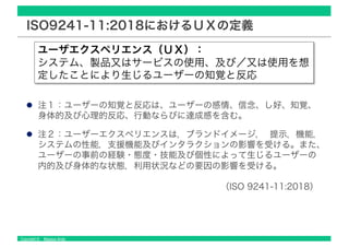 Copyright © Masaya Ando
ISO9241-11:2018におけるＵＸの定義
注１：ユーザーの知覚と反応は、ユーザーの感情、信念、し好、知覚、
身体的及び心理的反応、行動ならびに達成感を含む。
注２：ユーザーエクスペリエンスは，ブランドイメージ， 提示，機能，
システムの性能，支援機能及びインタラクションの影響を受ける。また、
ユーザーの事前の経験・態度・技能及び個性によって生じるユーザーの
内的及び身体的な状態，利用状況などの要因の影響を受ける。
（ISO 9241-11:2018）
ユーザエクスペリエンス（ＵＸ）：
システム、製品又はサービスの使用、及び／又は使用を想
定したことにより生じるユーザーの知覚と反応
 
