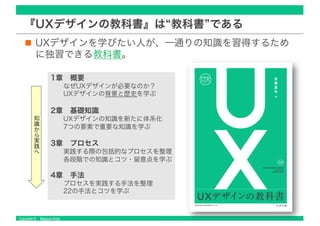 Copyright © Masaya Ando
『UXデザインの教科書』は“教科書”である
UXデザインを学びたい人が、一通りの知識を習得するため
に独習できる教科書。
1章 概要
なぜUXデザインが必要なのか？
UXデザインの背景と歴史を学ぶ
2章 基礎知識
UXデザインの知識を新たに体系化
7つの要素で重要な知識を学ぶ
3章 プロセス
実践する際の包括的なプロセスを整理
各段階での知識とコツ・留意点を学ぶ
4章 手法
プロセスを実践する手法を整理
22の手法とコツを学ぶ
知
識
か
ら
実
践
へ
 